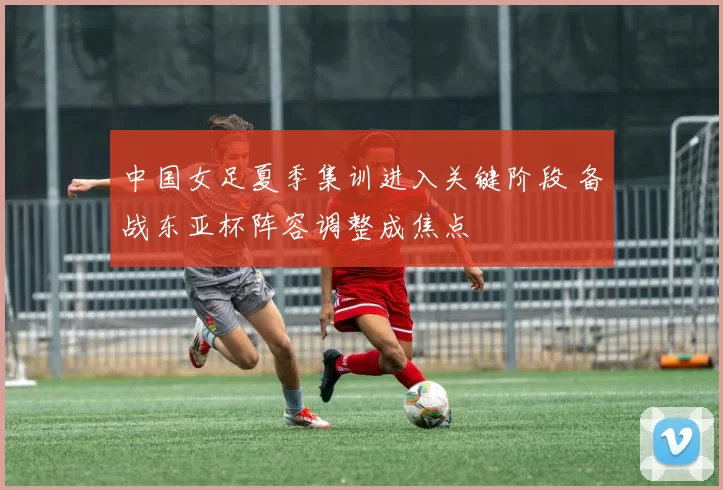 中国女足夏季集训进入关键阶段 备战东亚杯阵容调整成焦点