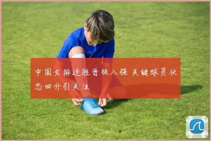 中国女排连胜晋级八强 关键球员状态回升引关注