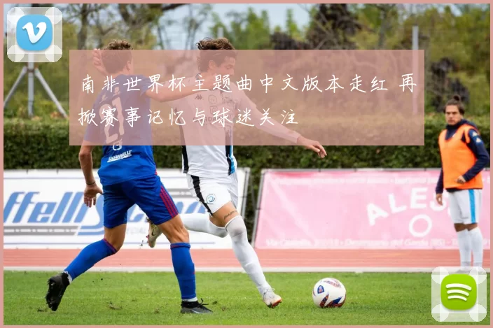 南非世界杯主题曲中文版本走红 再掀赛事记忆与球迷关注