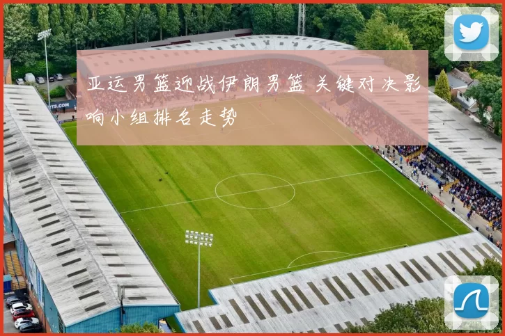 亚运男篮迎战伊朗男篮 关键对决影响小组排名走势