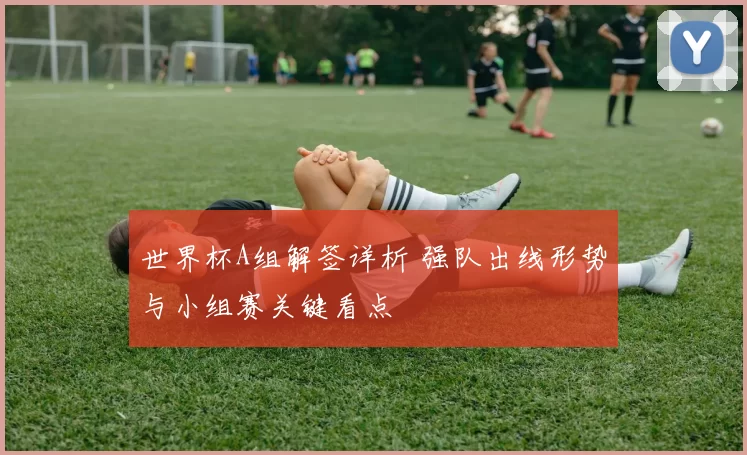 世界杯A组解签详析 强队出线形势与小组赛关键看点