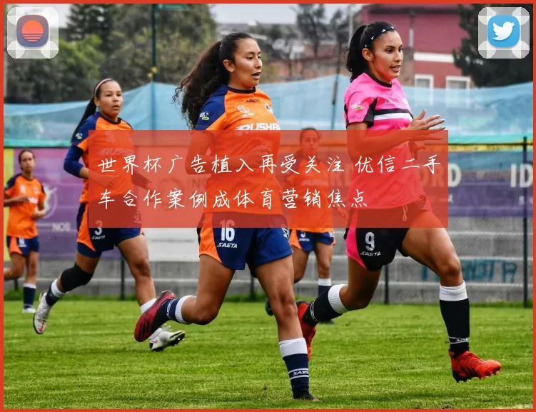 世界杯广告植入再受关注 优信二手车合作案例成体育营销焦点