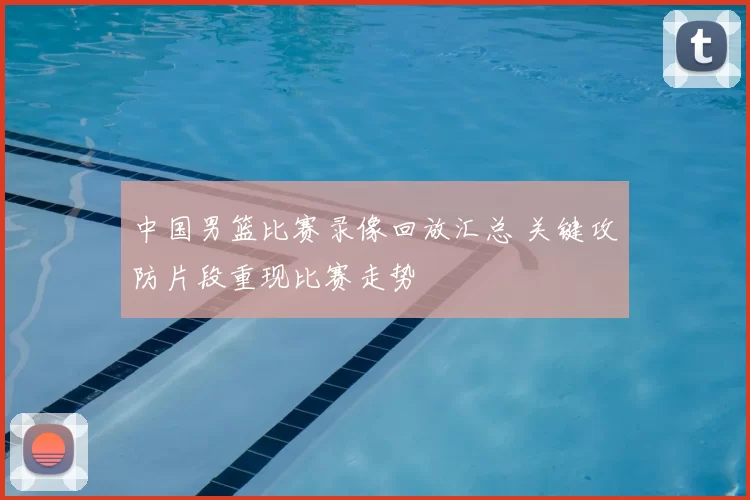 中国男篮比赛录像回放汇总 关键攻防片段重现比赛走势